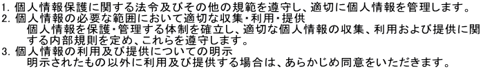 1. lیɊւ@ߋyт̑̋K͂炵AK؂ɌlǗ܂B
2. l̕KvȔ͈͂ɂēK؂ȎWEpE
@@  lیEǗ̐mAK؂Ȍl̎WApђ񋟂Ɋ
@@@K߁A炵܂B
3. l̗pyђ񋟂ɂĂ̖@@@@@@@@@@@@@@@@@@
@@  ꂽ̈ȊOɗpyђ񋟂ꍇ́A炩ߓӂ܂B
